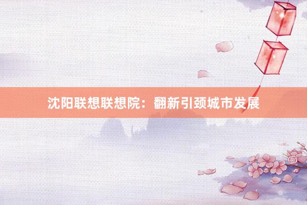 沈阳联想联想院：翻新引颈城市发展